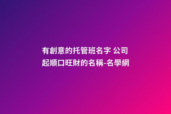 有創意的托管班名字 公司起順口旺財的名稱-名學網-第1張-公司起名-玄機派